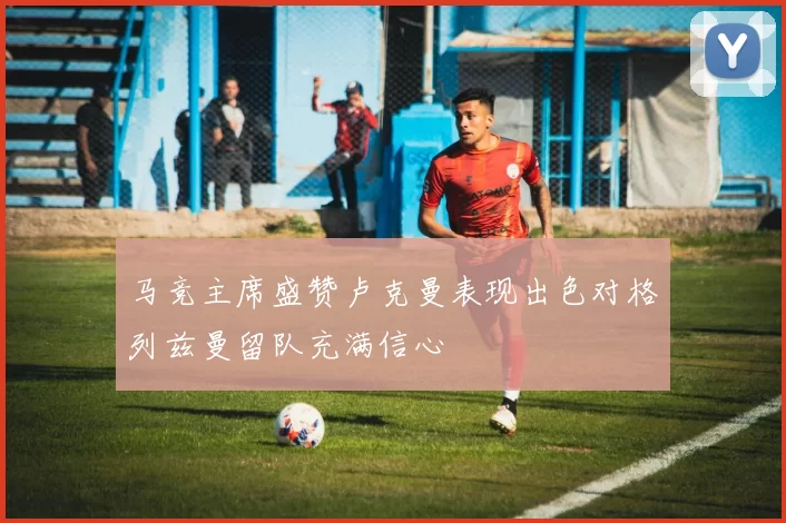 马竞主席盛赞卢克曼表现出色对格列兹曼留队充满信心