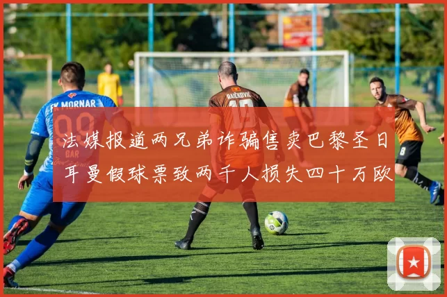 法媒报道两兄弟诈骗售卖巴黎圣日耳曼假球票致两千人损失四十万欧元