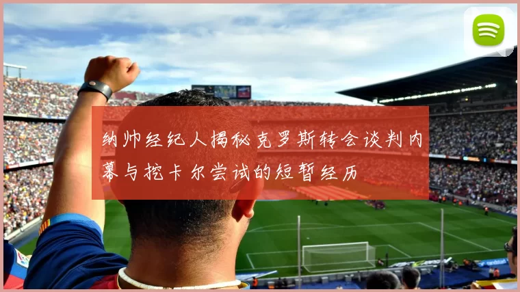 纳帅经纪人揭秘克罗斯转会谈判内幕与挖卡尔尝试的短暂经历