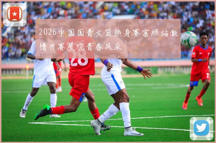 2026中国国青女篮热身赛富顺站激情开赛展现青春风采