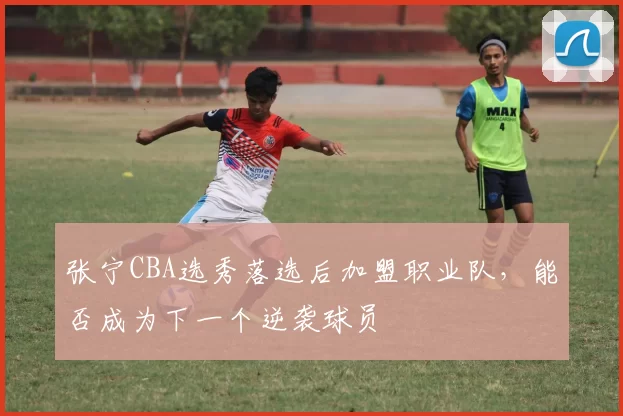 张宁CBA选秀落选后加盟职业队，能否成为下一个逆袭球员