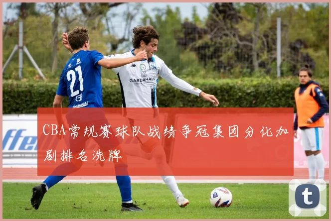 CBA常规赛球队战绩争冠集团分化加剧排名洗牌