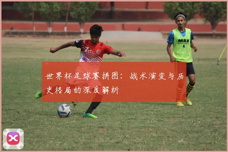 世界杯足球赛拼图:战术演变与历史格局的深度解析