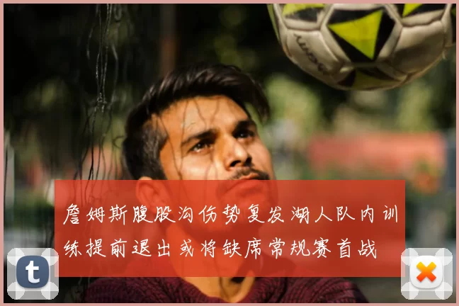 詹姆斯腹股沟伤势复发湖人队内训练提前退出或将缺席常规赛首战