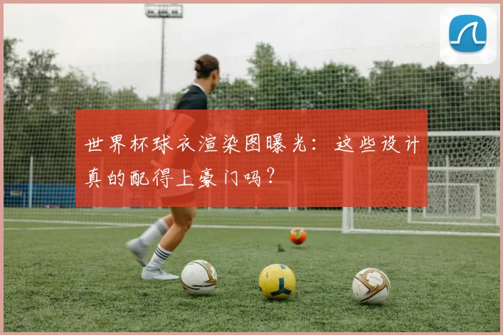 世界杯球衣渲染图曝光:这些设计真的配得上豪门吗?