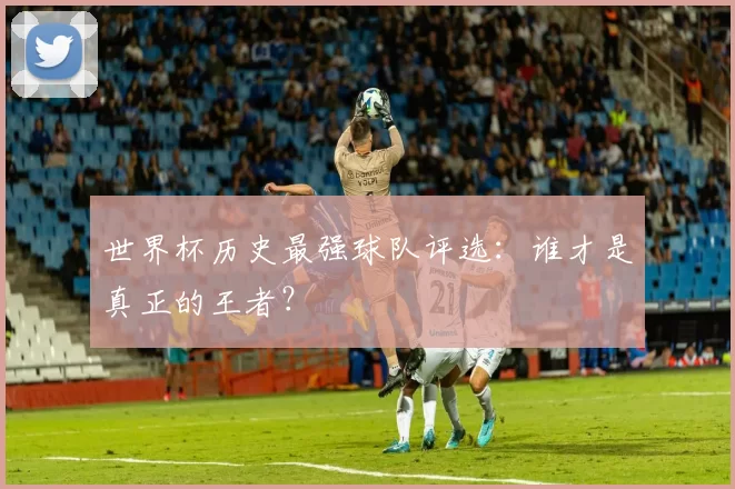 世界杯历史最强球队评选:谁才是真正的王者?