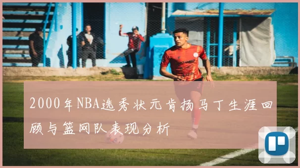 2000年NBA选秀状元肯扬马丁生涯回顾与篮网队表现分析