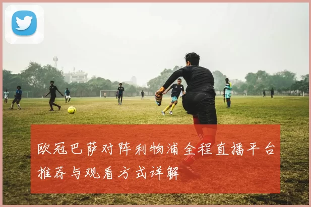 欧冠巴萨对阵利物浦全程直播平台推荐与观看方式详解