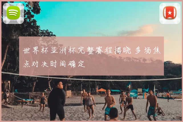 世界杯亚洲杯完整赛程揭晓 多场焦点对决时间确定