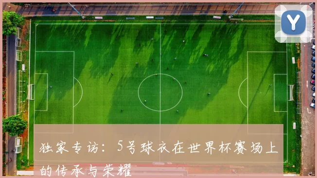 独家专访:5号球衣在世界杯赛场上的传承与荣耀