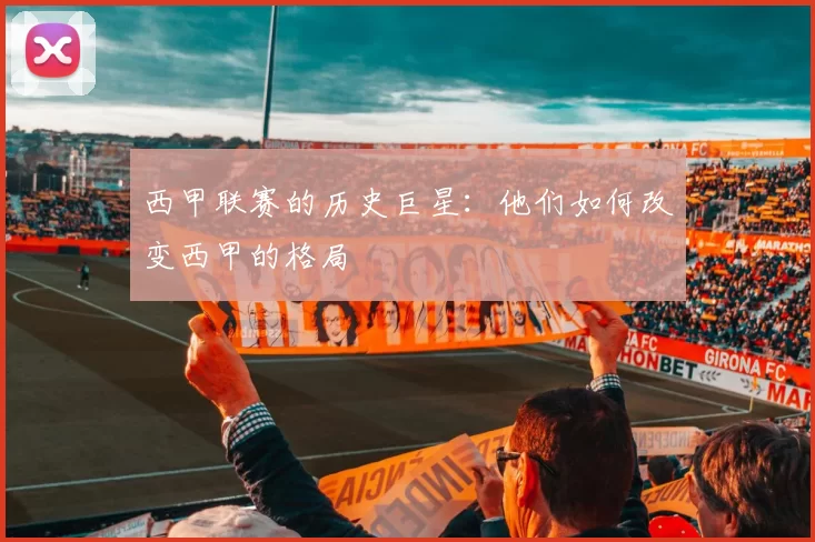 西甲联赛的历史巨星:他们如何改变西甲的格局