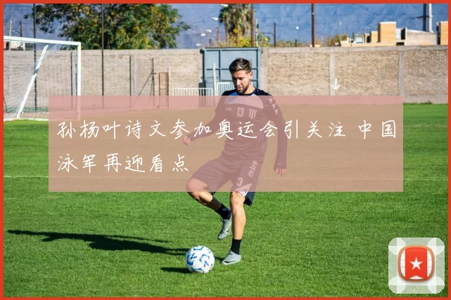 孙杨叶诗文参加奥运会引关注 中国泳军再迎看点