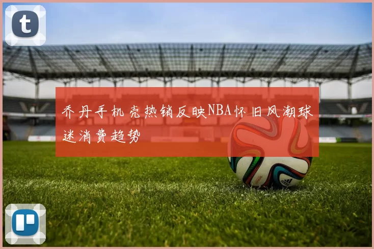 乔丹手机壳热销反映NBA怀旧风潮球迷消费趋势