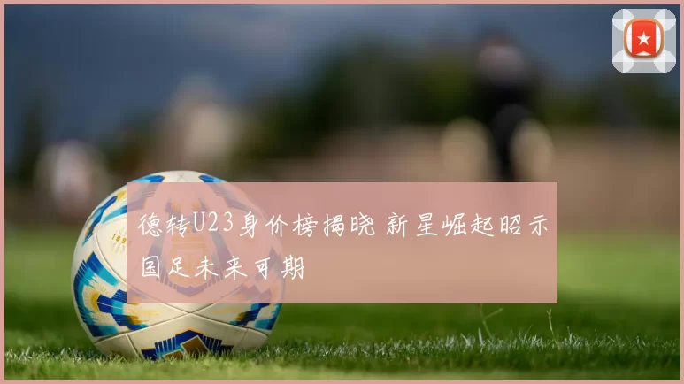 德转U23身价榜揭晓 新星崛起昭示国足未来可期