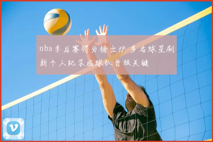 nba季后赛得分榜出炉 多名球星刷新个人纪录成球队晋级关键