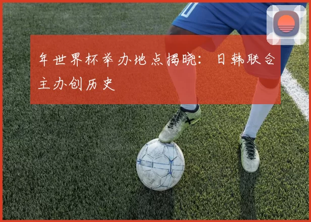 年世界杯举办地点揭晓:日韩联合主办创历史