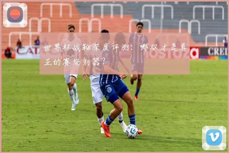 世界杯战靴深度评测：哪双才是真正的赛场利器？