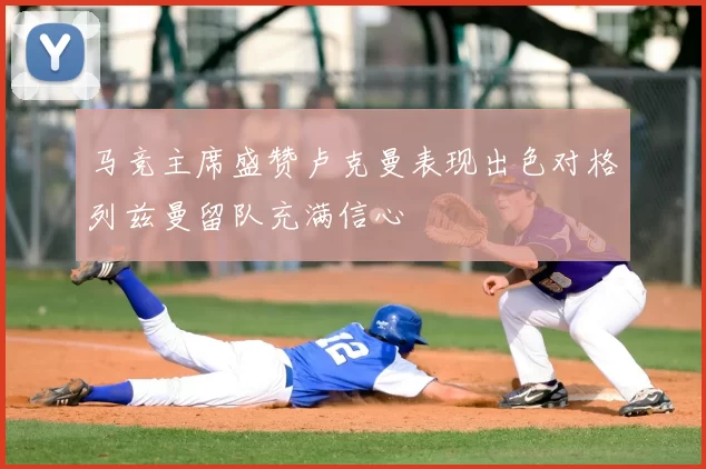 马竞主席盛赞卢克曼表现出色对格列兹曼留队充满信心