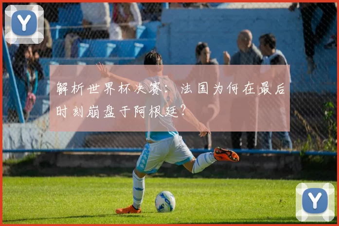 解析世界杯决赛:法国为何在最后时刻崩盘于阿根廷?