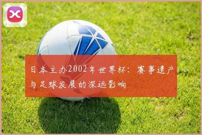 日本主办2002年世界杯:赛事遗产与足球发展的深远影响
