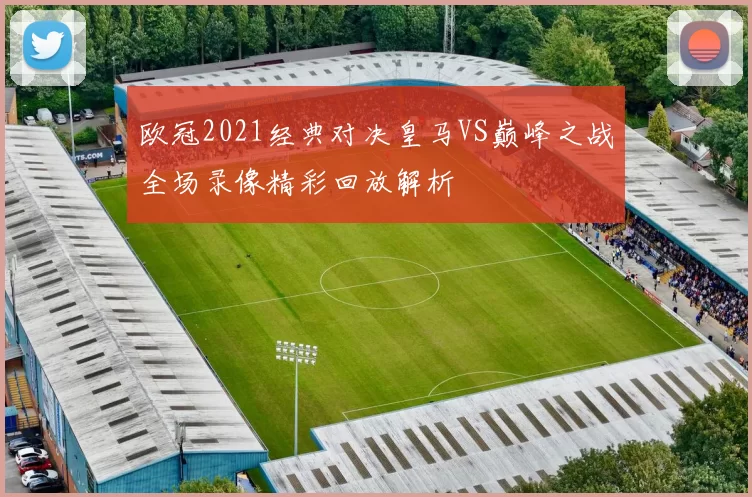 欧冠2021经典对决皇马VS巅峰之战全场录像精彩回放解析