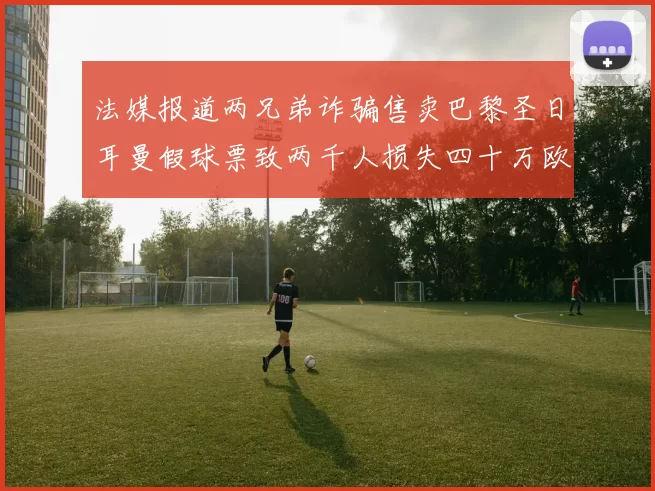法媒报道两兄弟诈骗售卖巴黎圣日耳曼假球票致两千人损失四十万欧元