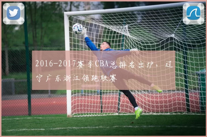 2016-2017赛季CBA总排名出炉,辽宁广东浙江领跑联赛