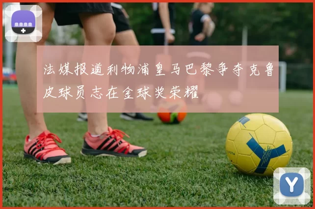 法媒报道利物浦皇马巴黎争夺克鲁皮球员志在金球奖荣耀
