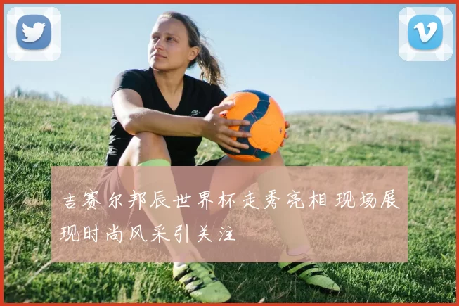 吉赛尔邦辰世界杯走秀亮相 现场展现时尚风采引关注