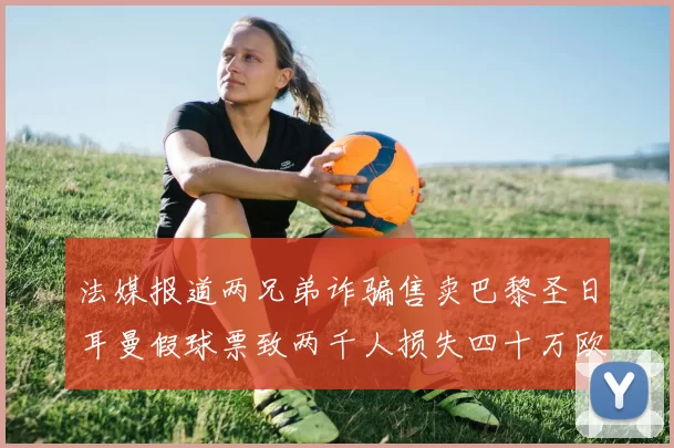 法媒报道两兄弟诈骗售卖巴黎圣日耳曼假球票致两千人损失四十万欧元