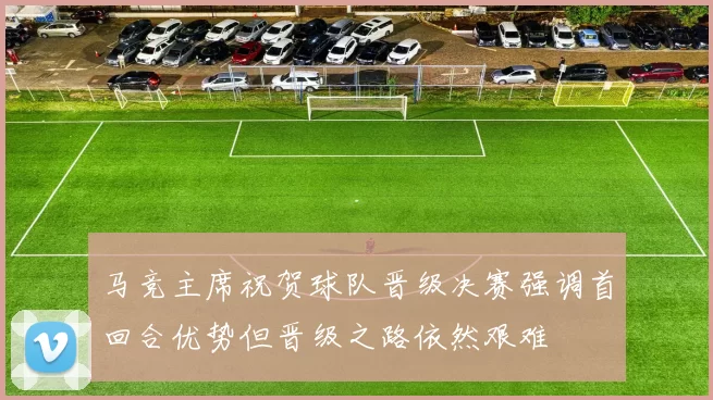 马竞主席祝贺球队晋级决赛强调首回合优势但晋级之路依然艰难