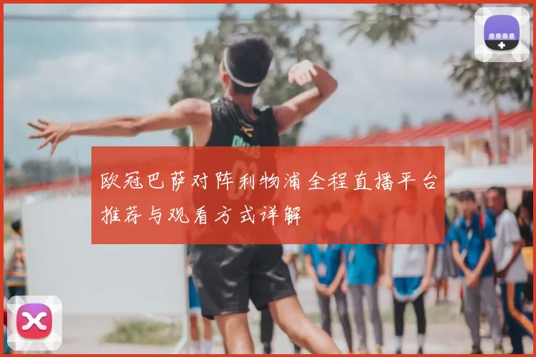 欧冠巴萨对阵利物浦全程直播平台推荐与观看方式详解