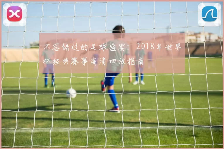 不容错过的足球盛宴:2018年世界杯经典赛事高清回放指南