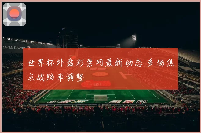 世界杯外盘彩票网最新动态 多场焦点战赔率调整