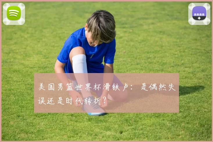 美国男篮世界杯滑铁卢：是偶然失误还是时代转折？