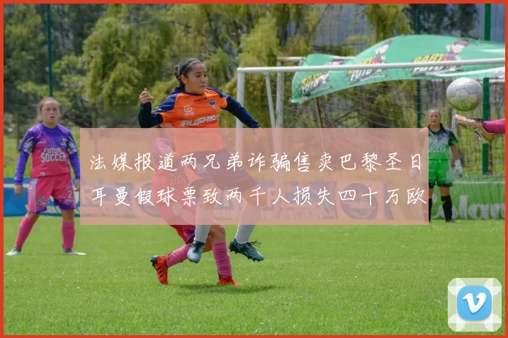 法媒报道两兄弟诈骗售卖巴黎圣日耳曼假球票致两千人损失四十万欧元