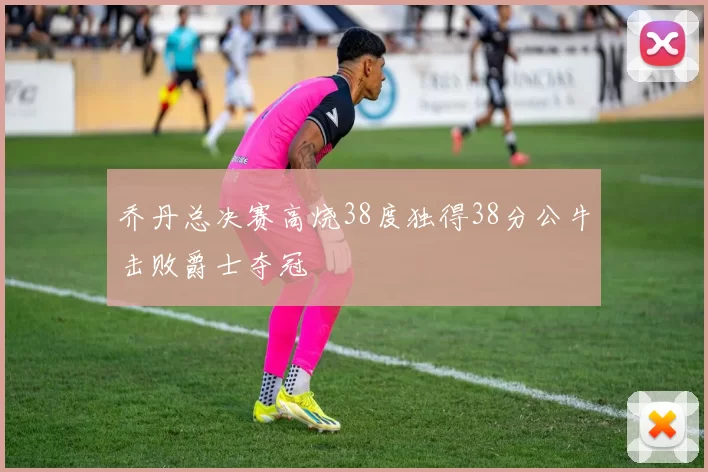 乔丹总决赛高烧38度独得38分公牛击败爵士夺冠