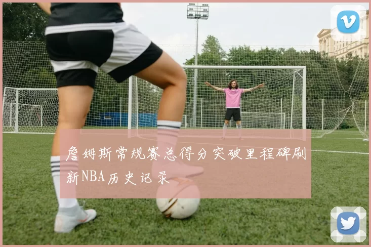 詹姆斯常规赛总得分突破里程碑刷新NBA历史记录