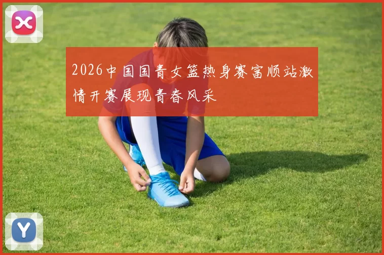2026中国国青女篮热身赛富顺站激情开赛展现青春风采