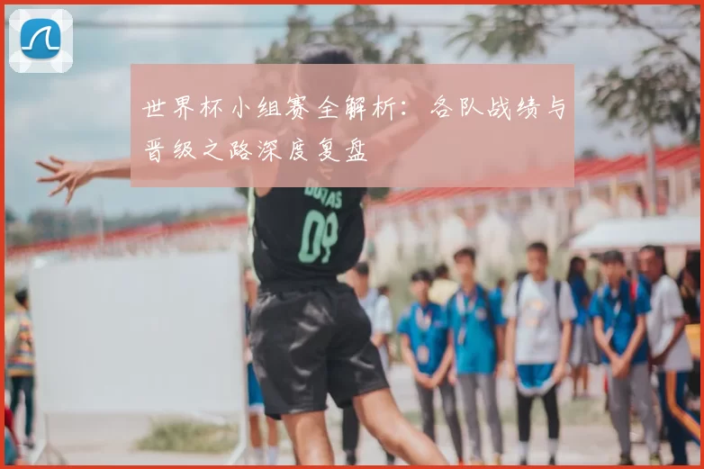世界杯小组赛全解析:各队战绩与晋级之路深度复盘