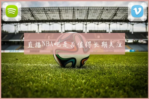 直播NBA吧是否值得长期关注