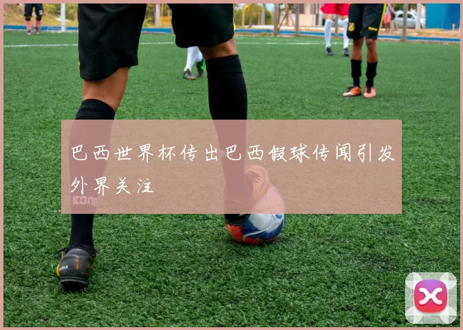巴西世界杯传出巴西假球传闻引发外界关注