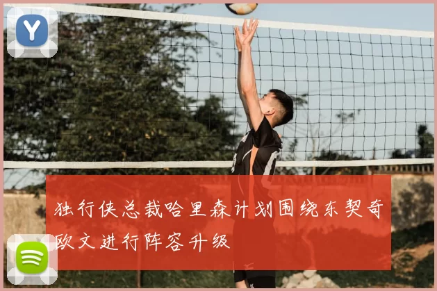 独行侠总裁哈里森计划围绕东契奇欧文进行阵容升级