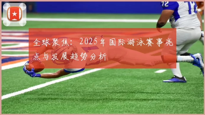 全球聚焦:2025年国际游泳赛事亮点与发展趋势分析