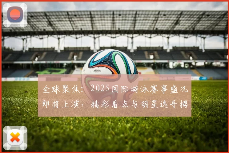 全球聚焦:2025国际游泳赛事盛况即将上演,精彩看点与明星选手揭秘