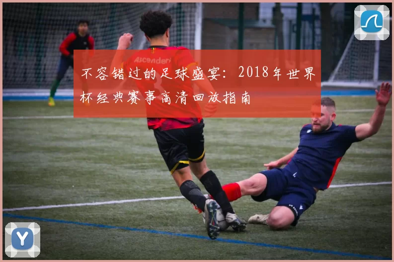 不容错过的足球盛宴:2018年世界杯经典赛事高清回放指南