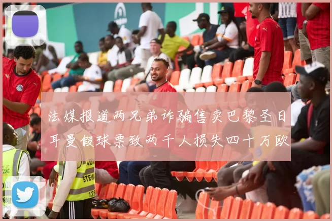 法媒报道两兄弟诈骗售卖巴黎圣日耳曼假球票致两千人损失四十万欧元