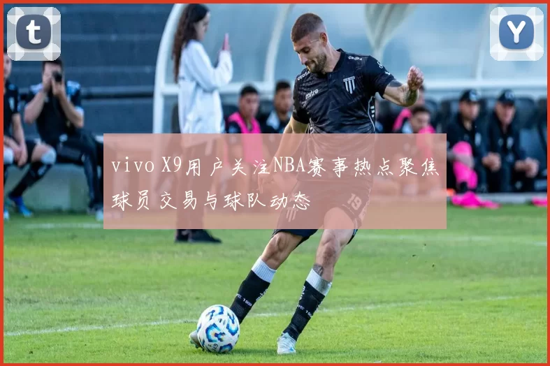 vivo X9用户关注NBA赛事热点聚焦球员交易与球队动态
