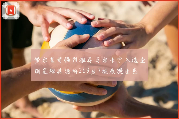 努尔基奇强烈推荐马尔卡宁入选全明星称其场均269分7板表现出色