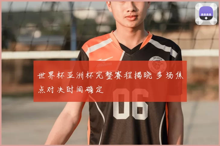 世界杯亚洲杯完整赛程揭晓 多场焦点对决时间确定